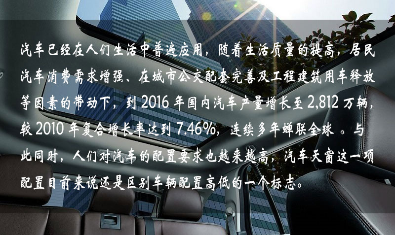 汽車已經在人們生活中普遍應用，隨著生活質量的提高，居民汽車消費需求增強、在城市公交配套完善及工程建筑用車釋放等因素的帶動下，到 2016 年中國汽車產量增長到 2,812 萬輛，較 2010 年復合增長率達到 7.46%，連續多年蟬聯全球一。與此同時，人們對汽車的配置要求也越來越高，汽車天窗這一項配置目前來說還是區別車輛配置高低的一個標志。